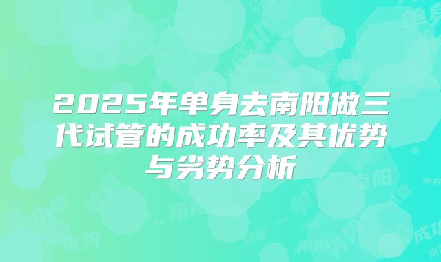 2025年单身去南阳做三代试管的成功率及其优势与劣势分析