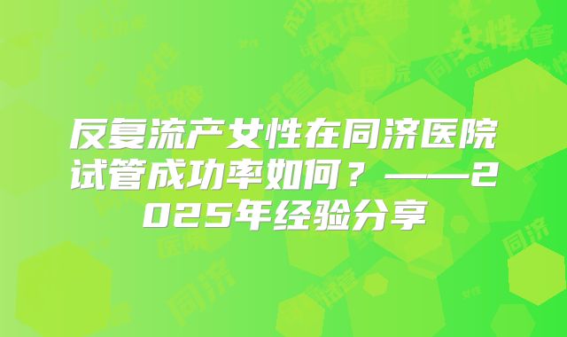 反复流产女性在同济医院试管成功率如何？——2025年经验分享