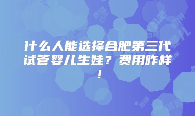 什么人能选择合肥第三代试管婴儿生娃？费用咋样！
