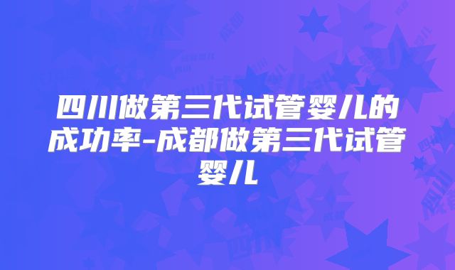 四川做第三代试管婴儿的成功率-成都做第三代试管婴儿