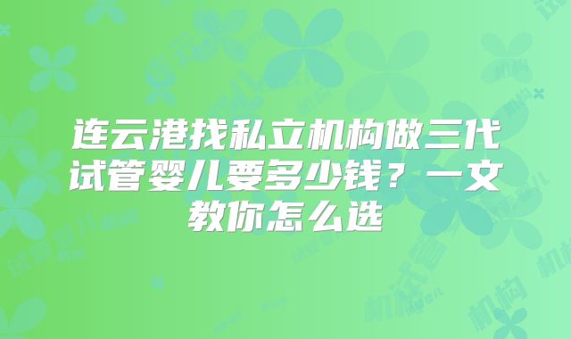 连云港找私立机构做三代试管婴儿要多少钱?一文教你怎么选