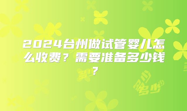 2024台州做试管婴儿怎么收费？需要准备多少钱？