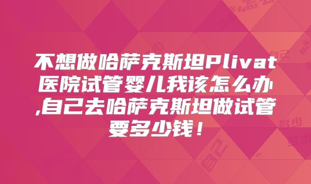 不想做哈萨克斯坦Plivat医院试管婴儿我该怎么办,自己去哈萨克斯坦做试管要多少钱！
