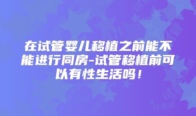 在试管婴儿移植之前能不能进行同房-试管移植前可以有性生活吗！