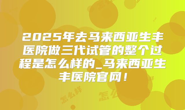 2025年去马来西亚生丰医院做三代试管的整个过程是怎么样的_马来西亚生丰医院官网！
