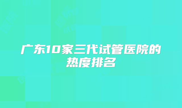 广东10家三代试管医院的热度排名