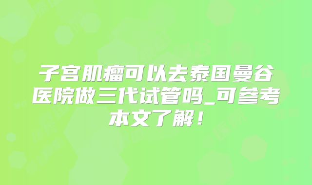 子宫肌瘤可以去泰国曼谷医院做三代试管吗_可参考本文了解！