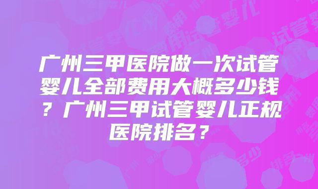 广州三甲医院做一次试管婴儿全部费用大概多少钱?广州三甲试管婴儿正规医院排名?