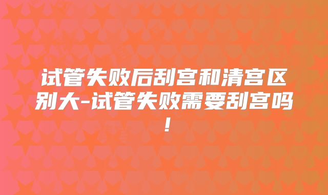试管失败后刮宫和清宫区别大-试管失败需要刮宫吗！
