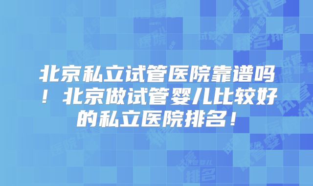 北京私立试管医院靠谱吗！北京做试管婴儿比较好的私立医院排名！