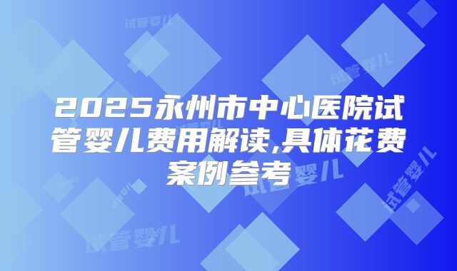 2025永州市中心医院试管婴儿费用解读,具体花费案例参考