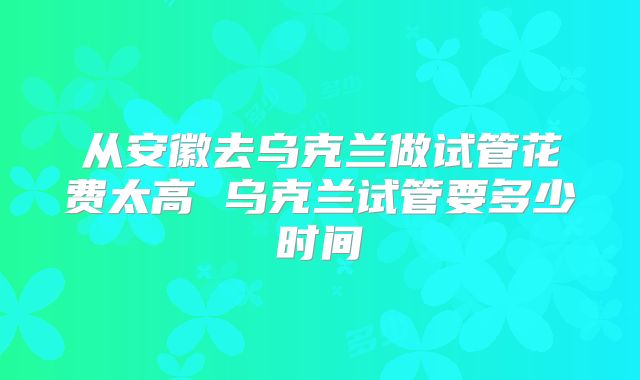 从安徽去乌克兰做试管花费太高 乌克兰试管要多少时间