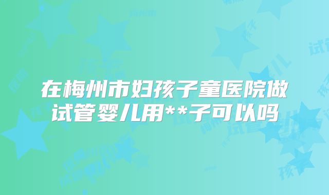 在梅州市妇孩子童医院做试管婴儿用**子可以吗