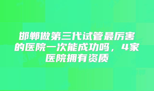 邯郸做第三代试管最厉害的医院一次能成功吗,4家医院拥有资质