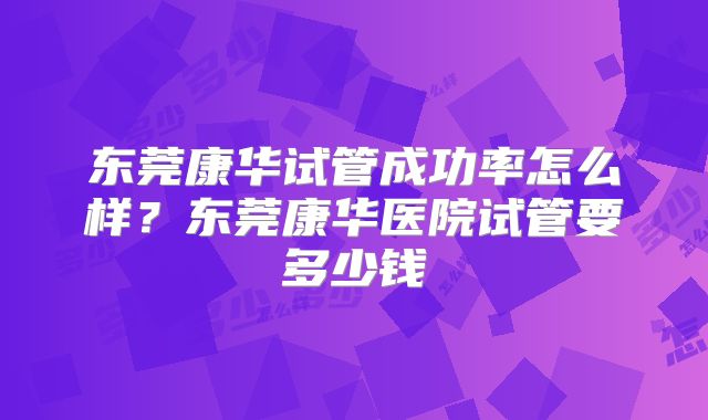 东莞康华试管成功率怎么样？东莞康华医院试管要多少钱