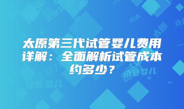 太原第三代试管婴儿费用详解：全面解析试管成本约多少？
