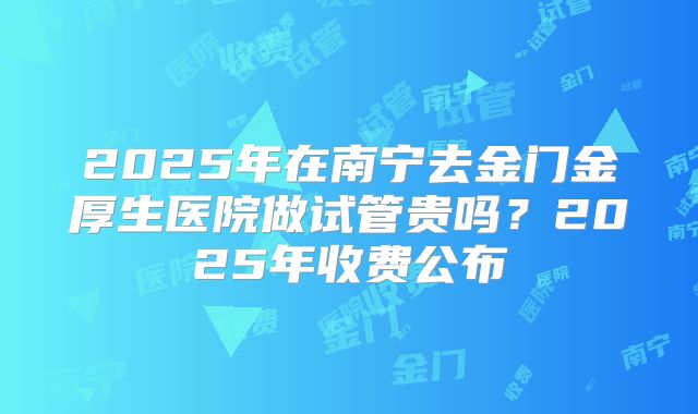 2025年在南宁去金门金厚生医院做试管贵吗？2025年收费公布