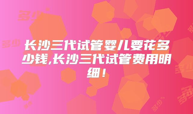 长沙三代试管婴儿要花多少钱,长沙三代试管费用明细！