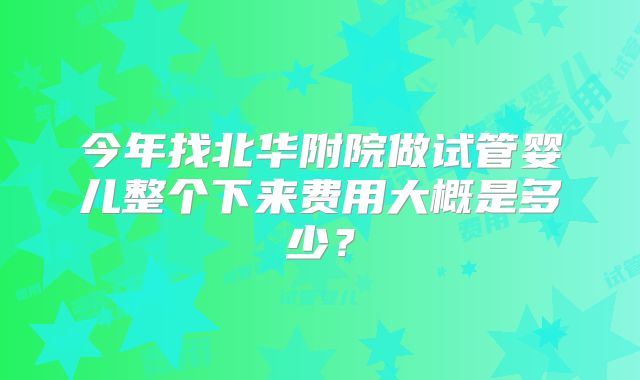 今年找北华附院做试管婴儿整个下来费用大概是多少?