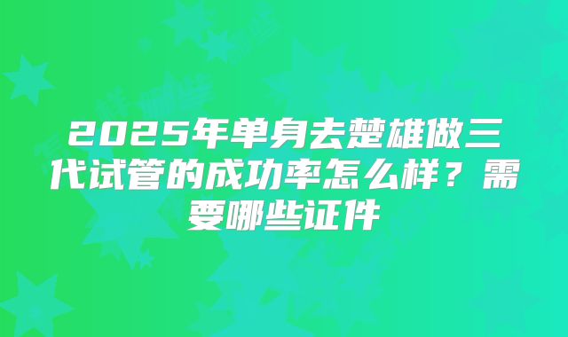 2025年单身去楚雄做三代试管的成功率怎么样？需要哪些证件
