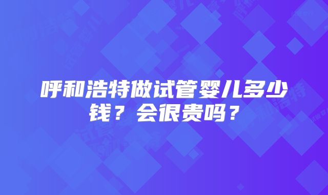 呼和浩特做试管婴儿多少钱?会很贵吗?