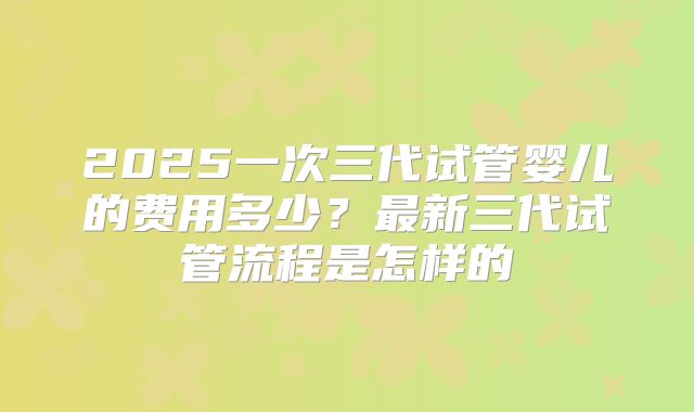 2025一次三代试管婴儿的费用多少?最新三代试管流程是怎样的