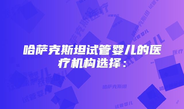 哈萨克斯坦试管婴儿的医疗机构选择：