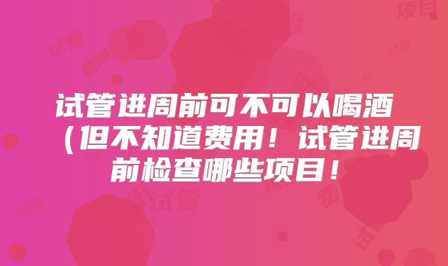 试管进周前可不可以喝酒(但不知道费用!试管进周前检查哪些项目!
