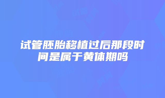 试管胚胎移植过后那段时间是属于黄体期吗