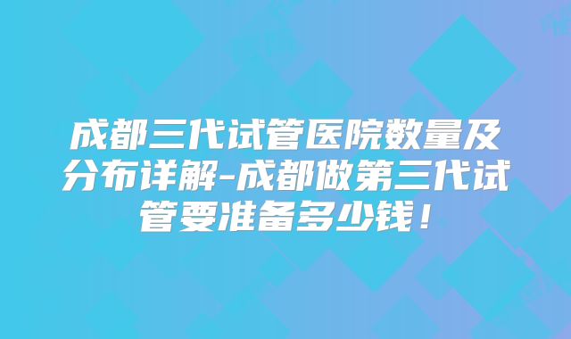 成都三代试管医院数量及分布详解-成都做第三代试管要准备多少钱！