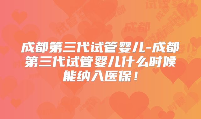 成都第三代试管婴儿-成都第三代试管婴儿什么时候能纳入医保!