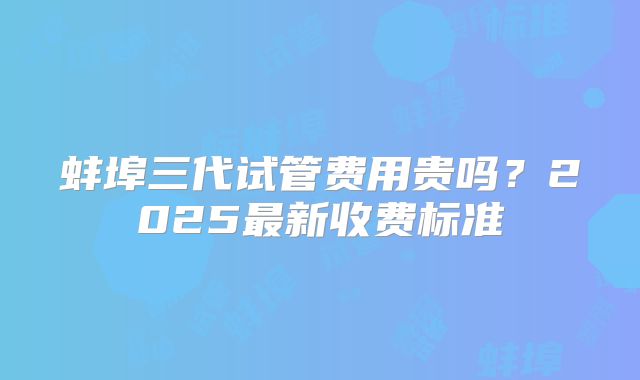蚌埠三代试管费用贵吗？2025最新收费标准