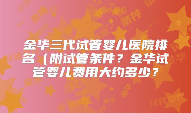 金华三代试管婴儿医院排名(附试管条件?金华试管婴儿费用大约多少?