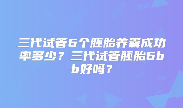 三代试管6个胚胎养囊成功率多少?三代试管胚胎6bb好吗?
