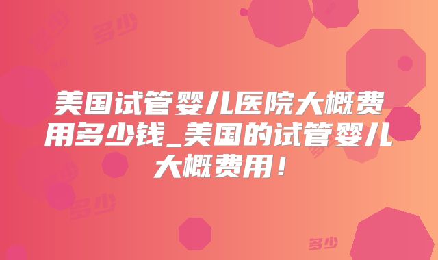 美国试管婴儿医院大概费用多少钱_美国的试管婴儿大概费用!