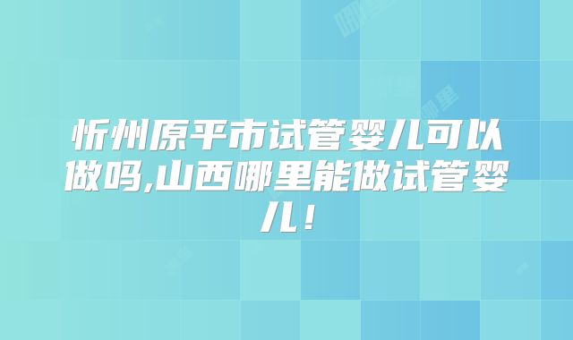 忻州原平市试管婴儿可以做吗,山西哪里能做试管婴儿！