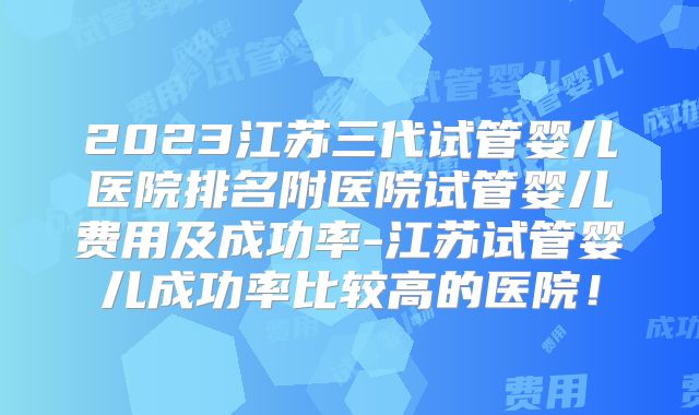 2023江苏三代试管婴儿医院排名附医院试管婴儿费用及成功率-江苏试管婴儿成功率比较高的医院！