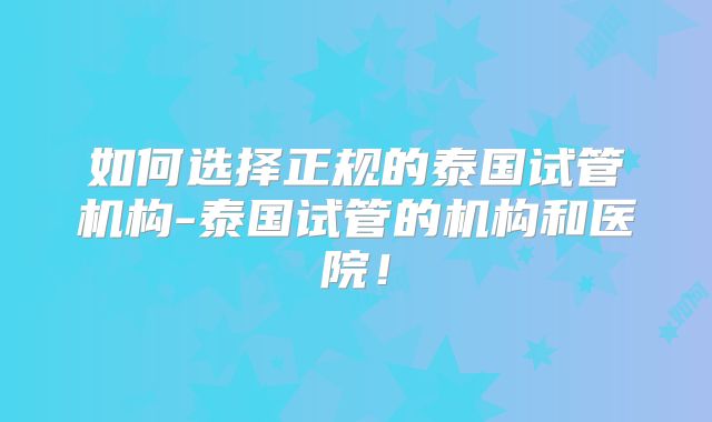 如何选择正规的泰国试管机构-泰国试管的机构和医院！