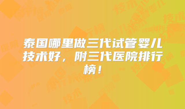 泰国哪里做三代试管婴儿技术好,附三代医院排行榜!