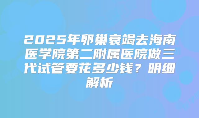 2025年卵巢衰竭去海南医学院第二附属医院做三代试管要花多少钱？明细解析
