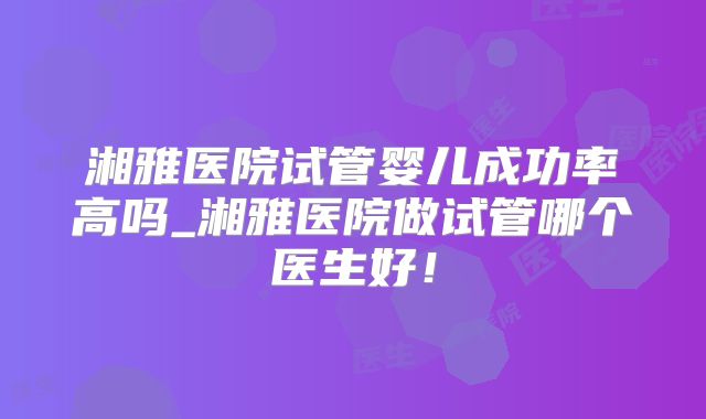 湘雅医院试管婴儿成功率高吗_湘雅医院做试管哪个医生好！