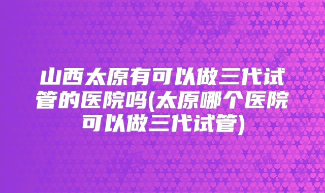 山西太原有可以做三代试管的医院吗(太原哪个医院可以做三代试管)