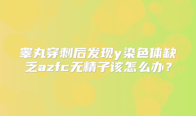 睾丸穿刺后发现y染色体缺乏azfc无精子该怎么办？