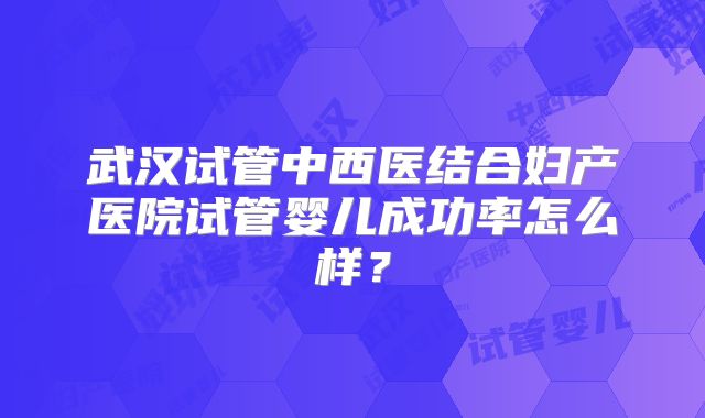 武汉试管中西医结合妇产医院试管婴儿成功率怎么样？