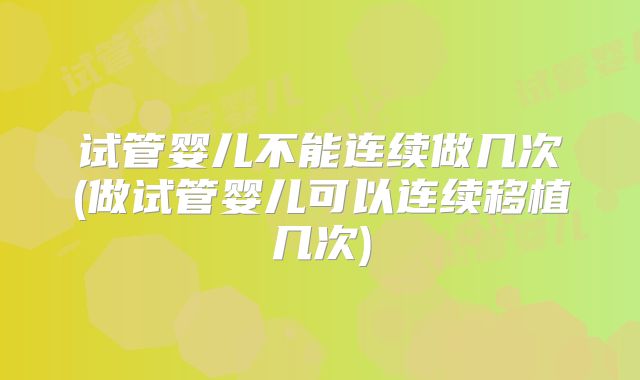 试管婴儿不能连续做几次(做试管婴儿可以连续移植几次)