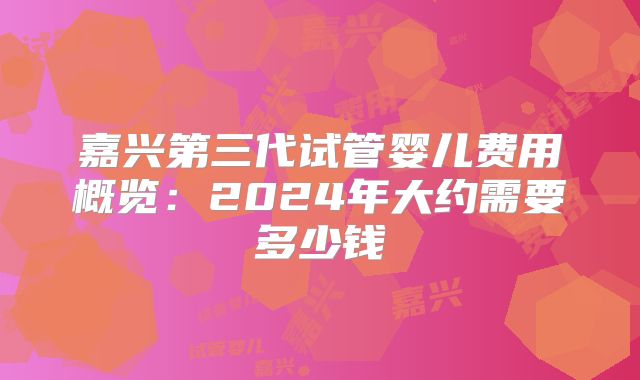 嘉兴第三代试管婴儿费用概览：2024年大约需要多少钱