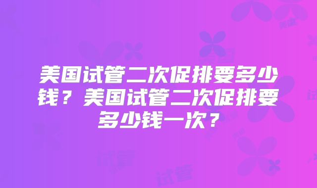 美国试管二次促排要多少钱?美国试管二次促排要多少钱一次?