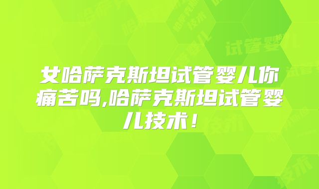 女哈萨克斯坦试管婴儿你痛苦吗,哈萨克斯坦试管婴儿技术!