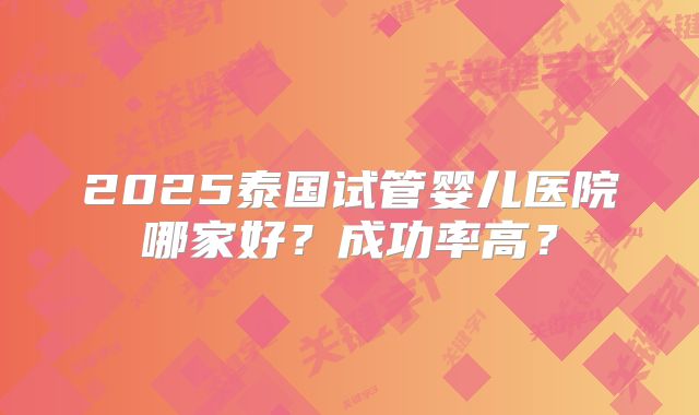2025泰国试管婴儿医院哪家好？成功率高？