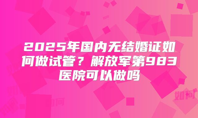 2025年国内无结婚证如何做试管?解放军第983医院可以做吗